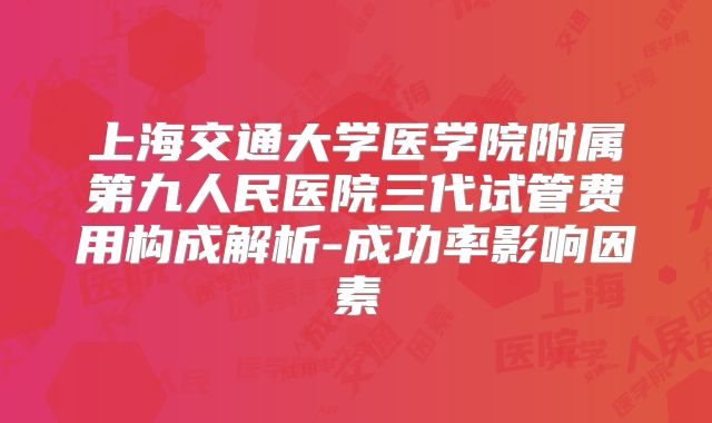 上海交通大学医学院附属第九人民医院三代试管费用构成解析-成功率影响因素