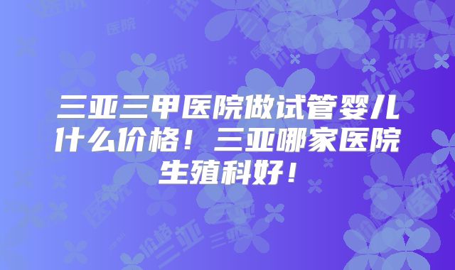 三亚三甲医院做试管婴儿什么价格！三亚哪家医院生殖科好！