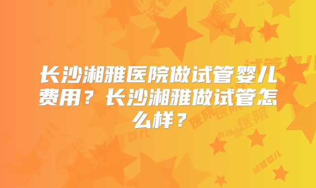 长沙湘雅医院做试管婴儿费用?长沙湘雅做试管怎么样?