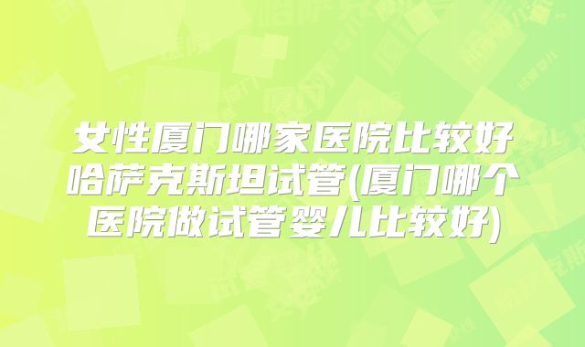 女性厦门哪家医院比较好哈萨克斯坦试管(厦门哪个医院做试管婴儿比较好)