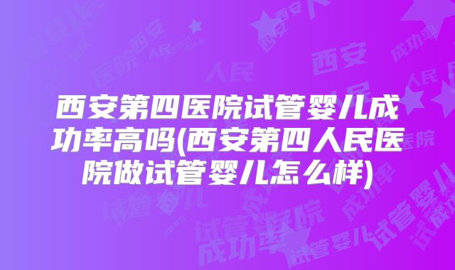 西安第四医院试管婴儿成功率高吗(西安第四人民医院做试管婴儿怎么样)
