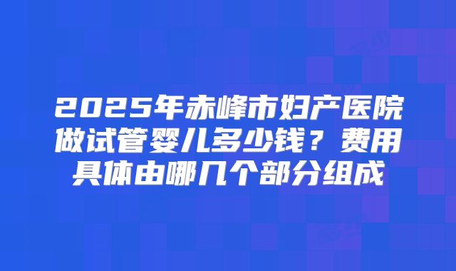 2025年赤峰市妇产医院做试管婴儿多少钱?费用具体由哪几个部分组成