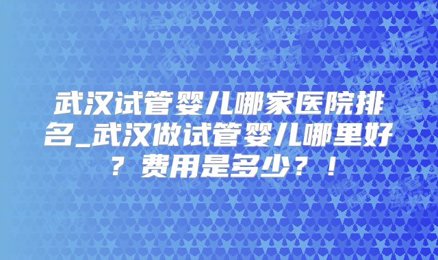 武汉试管婴儿哪家医院排名_武汉做试管婴儿哪里好？费用是多少？！