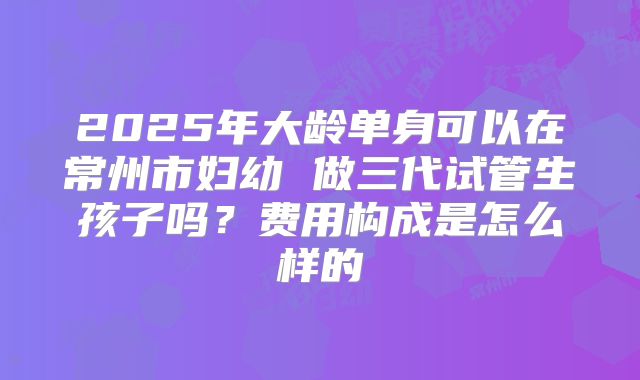 2025年大龄单身可以在常州市妇幼 做三代试管生孩子吗?费用构成是怎么样的