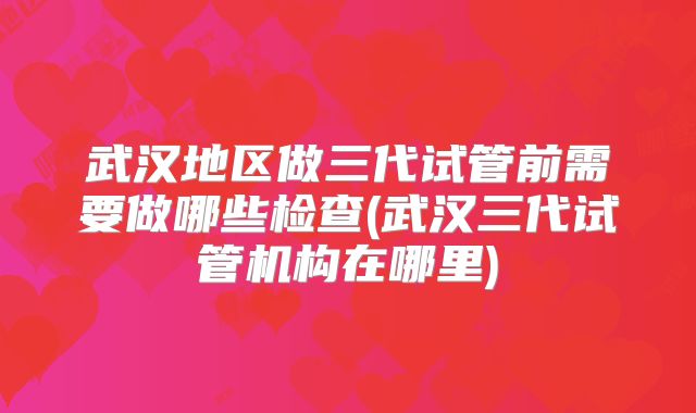 武汉地区做三代试管前需要做哪些检查(武汉三代试管机构在哪里)
