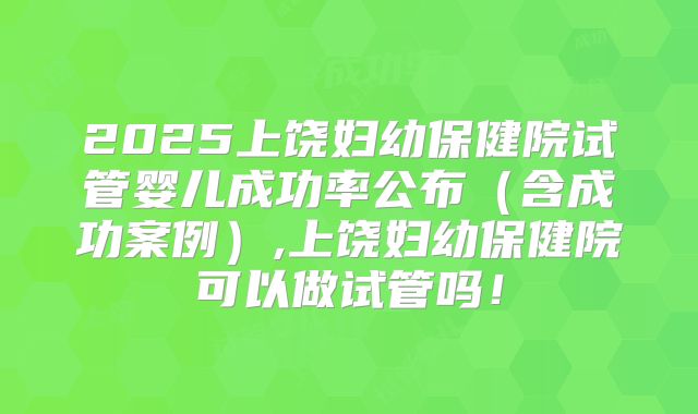 2025上饶妇幼保健院试管婴儿成功率公布(含成功案例),上饶妇幼保健院可以做试管吗!