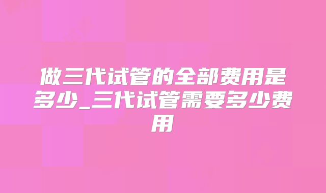 做三代试管的全部费用是多少_三代试管需要多少费用