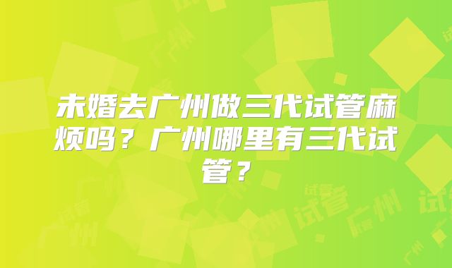 未婚去广州做三代试管麻烦吗?广州哪里有三代试管?