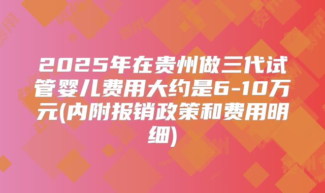 2025年在贵州做三代试管婴儿费用大约是6-10万元(内附报销政策和费用明细)
