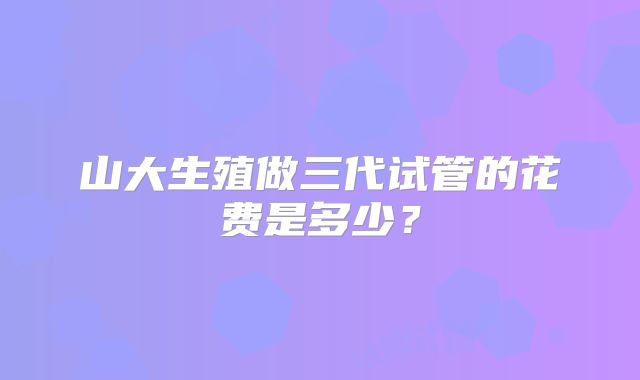 山大生殖做三代试管的花费是多少？