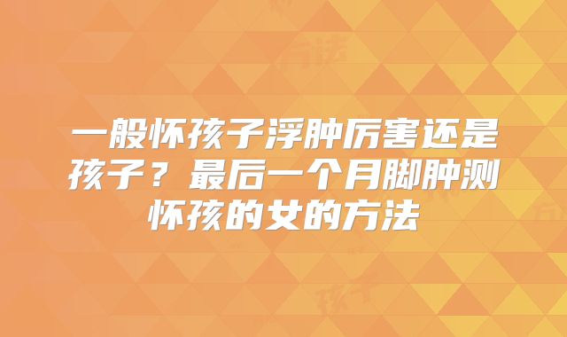 一般怀孩子浮肿厉害还是孩子?最后一个月脚肿测怀孩的女的方法