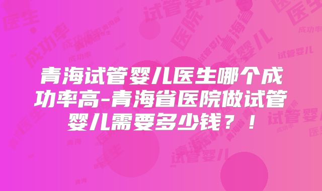 青海试管婴儿医生哪个成功率高-青海省医院做试管婴儿需要多少钱?!