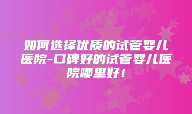 如何选择优质的试管婴儿医院-口碑好的试管婴儿医院哪里好！