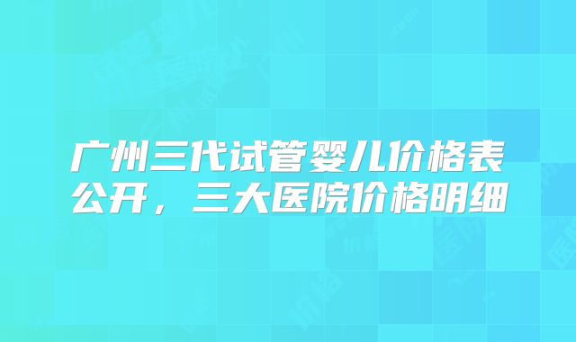 广州三代试管婴儿价格表公开，三大医院价格明细