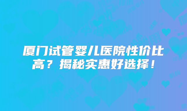 厦门试管婴儿医院性价比高？揭秘实惠好选择！