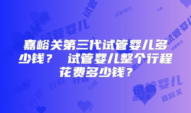嘉峪关第三代试管婴儿多少钱？ 试管婴儿整个行程花费多少钱？