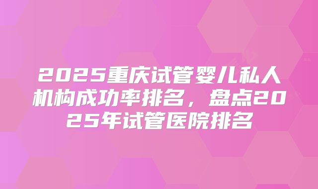 2025重庆试管婴儿私人机构成功率排名，盘点2025年试管医院排名