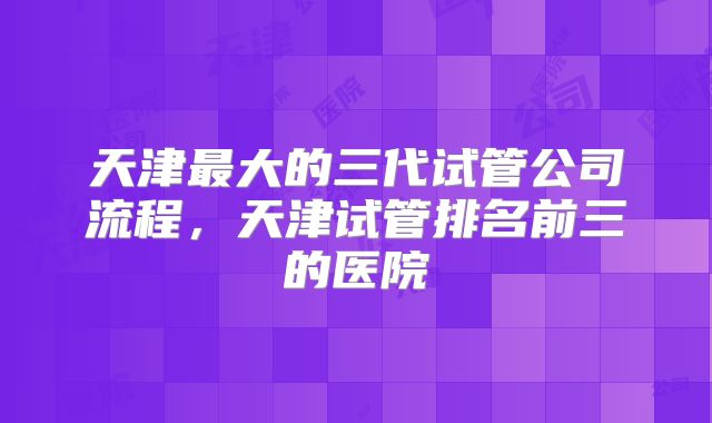 天津最大的三代试管公司流程，天津试管排名前三的医院