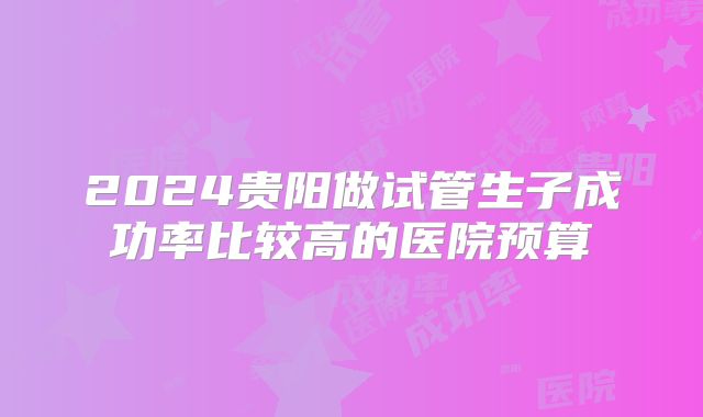 2024贵阳做试管生子成功率比较高的医院预算