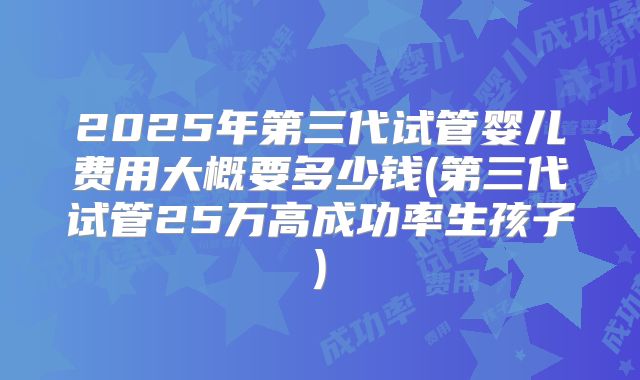 2025年第三代试管婴儿费用大概要多少钱(第三代试管25万高成功率生孩子)