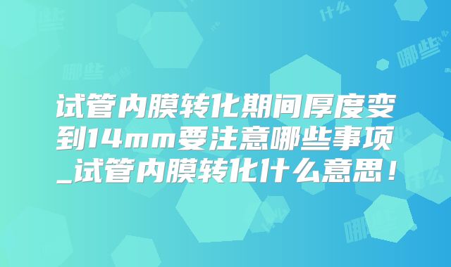 试管内膜转化期间厚度变到14mm要注意哪些事项_试管内膜转化什么意思!
