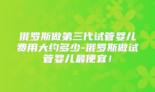 俄罗斯做第三代试管婴儿费用大约多少-俄罗斯做试管婴儿最便宜!