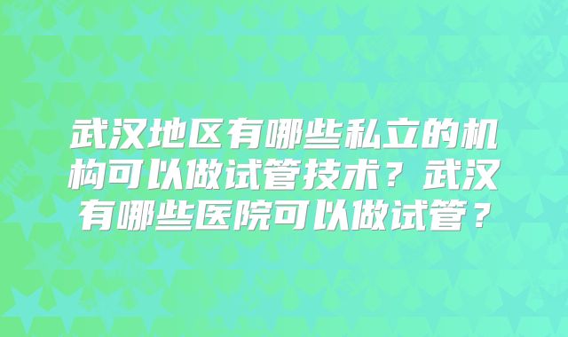 武汉地区有哪些私立的机构可以做试管技术？武汉有哪些医院可以做试管？