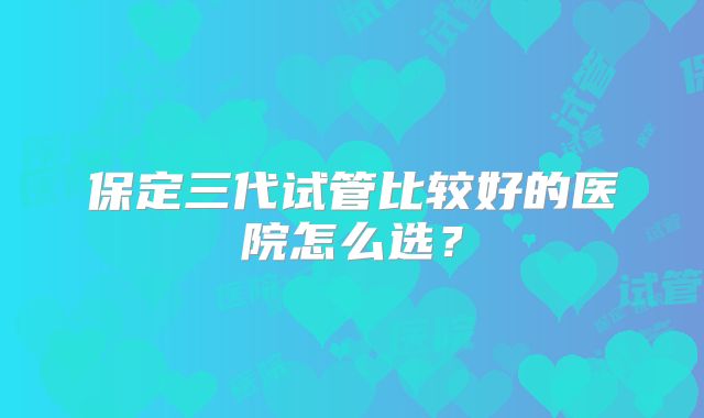 保定三代试管比较好的医院怎么选?