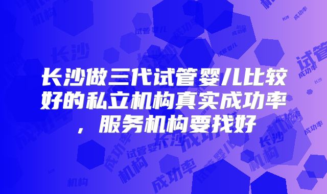 长沙做三代试管婴儿比较好的私立机构真实成功率,服务机构要找好