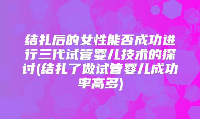 结扎后的女性能否成功进行三代试管婴儿技术的探讨(结扎了做试管婴儿成功率高多)