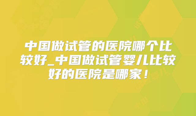 中国做试管的医院哪个比较好_中国做试管婴儿比较好的医院是哪家!