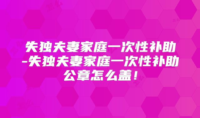 失独夫妻家庭一次性补助-失独夫妻家庭一次性补助公章怎么盖!