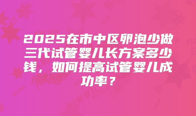 2025在市中区卵泡少做三代试管婴儿长方案多少钱,如何提高试管婴儿成功率?