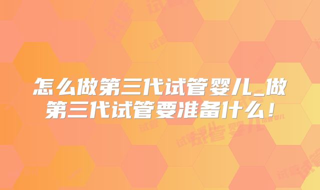 怎么做第三代试管婴儿_做第三代试管要准备什么！