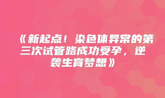 《新起点!染色体异常的第三次试管路成功受孕,逆袭生育梦想》