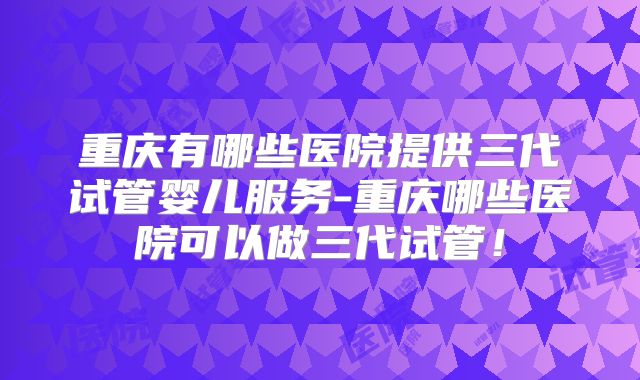 重庆有哪些医院提供三代试管婴儿服务-重庆哪些医院可以做三代试管！