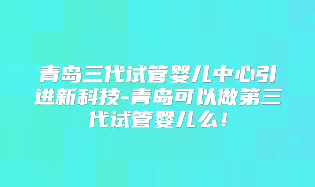 青岛三代试管婴儿中心引进新科技-青岛可以做第三代试管婴儿么！