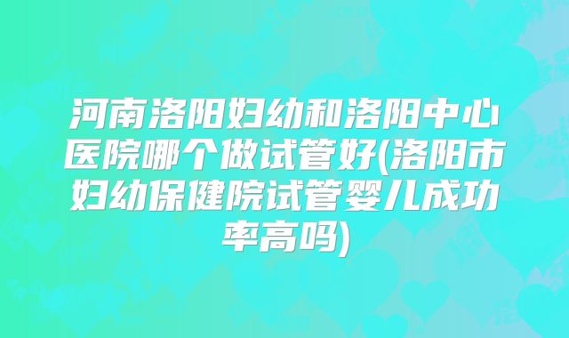 河南洛阳妇幼和洛阳中心医院哪个做试管好(洛阳市妇幼保健院试管婴儿成功率高吗)
