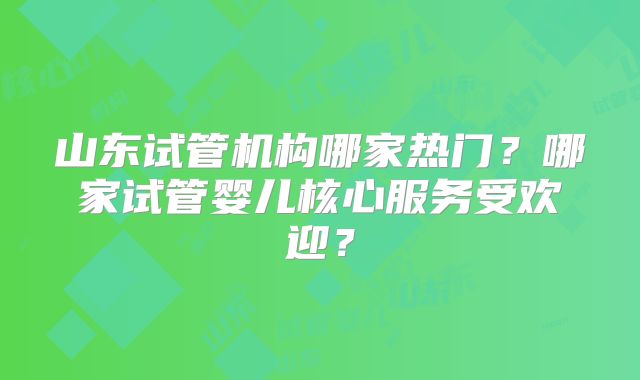 山东试管机构哪家热门?哪家试管婴儿核心服务受欢迎?