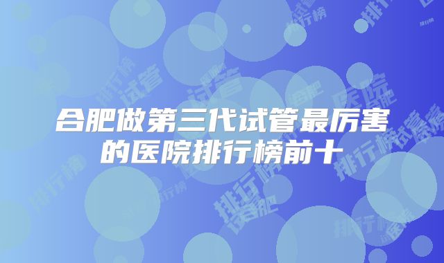 合肥做第三代试管最厉害的医院排行榜前十