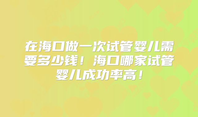 在海口做一次试管婴儿需要多少钱！海口哪家试管婴儿成功率高！