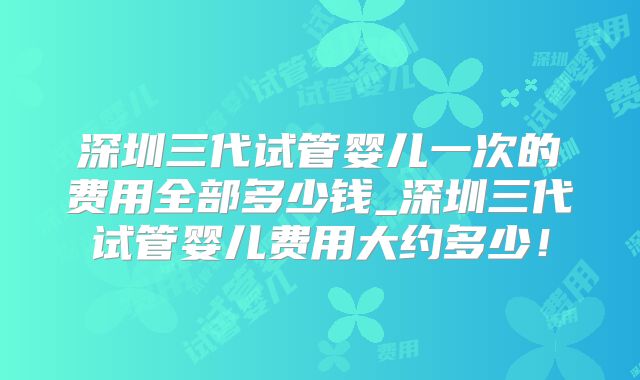 深圳三代试管婴儿一次的费用全部多少钱_深圳三代试管婴儿费用大约多少!