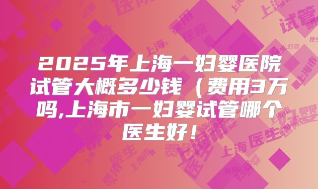 2025年上海一妇婴医院试管大概多少钱（费用3万吗,上海市一妇婴试管哪个医生好！