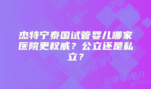 杰特宁泰国试管婴儿哪家医院更权威？公立还是私立？