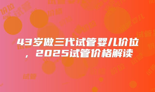 43岁做三代试管婴儿价位，2025试管价格解读