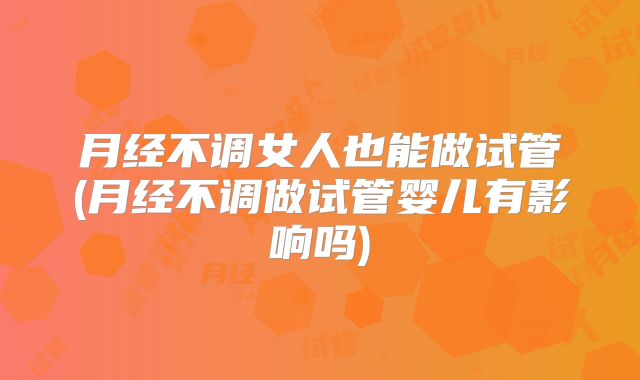 月经不调女人也能做试管(月经不调做试管婴儿有影响吗)