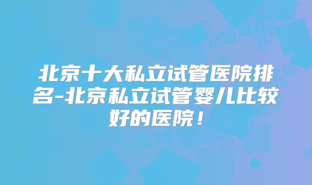 北京十大私立试管医院排名-北京私立试管婴儿比较好的医院!