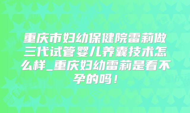 重庆市妇幼保健院雷莉做三代试管婴儿养囊技术怎么样_重庆妇幼雷莉是看不孕的吗!