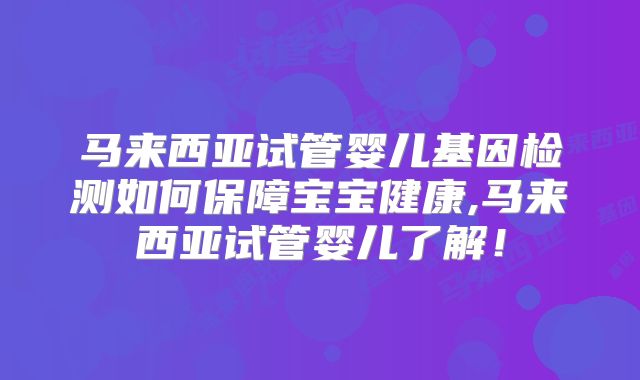 马来西亚试管婴儿基因检测如何保障宝宝健康,马来西亚试管婴儿了解！