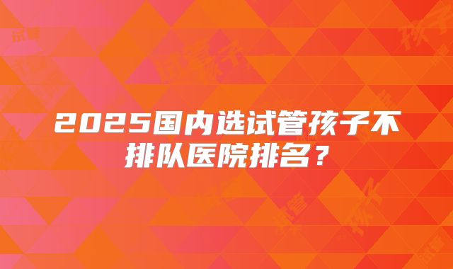 2025国内选试管孩子不排队医院排名？